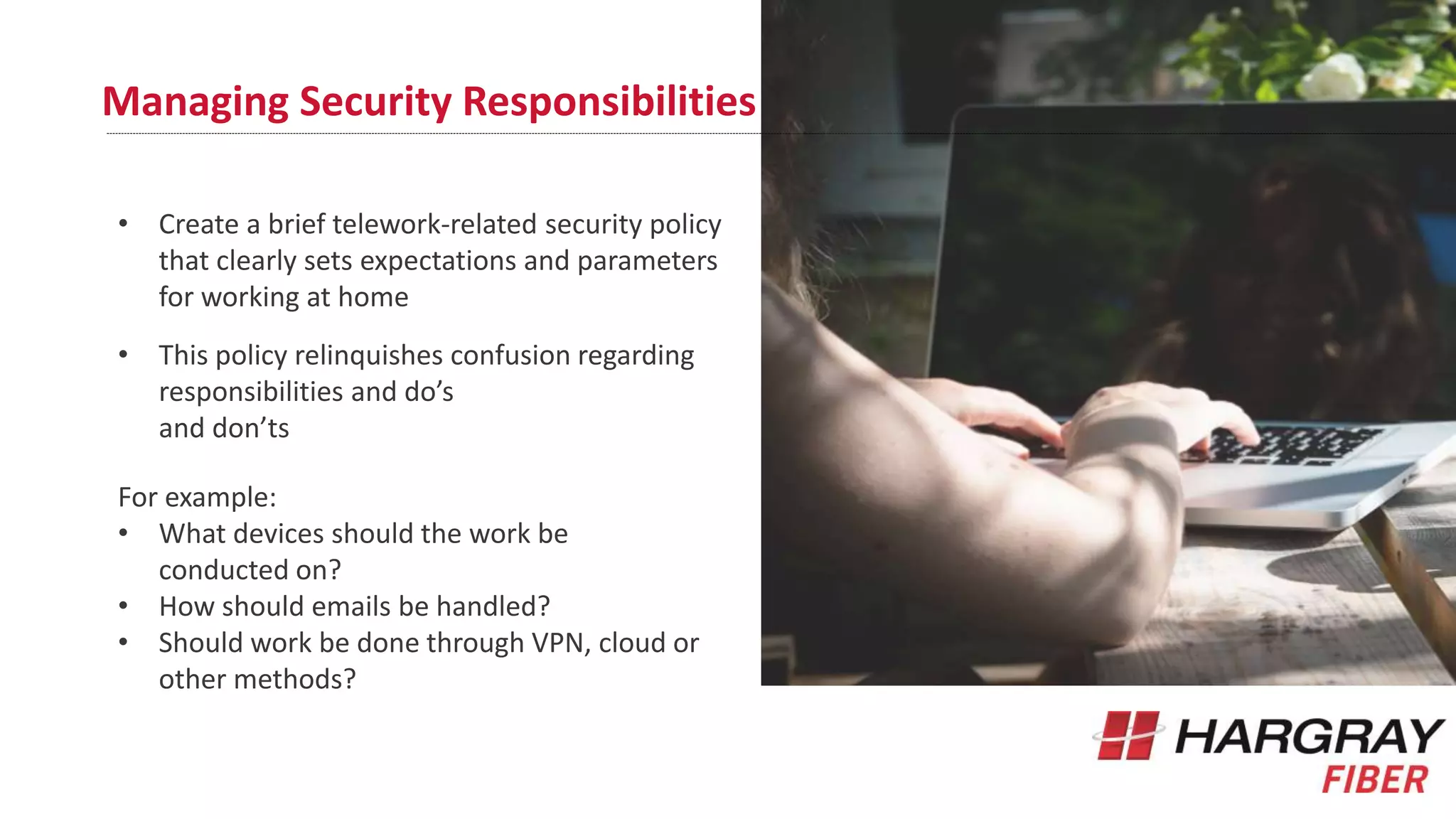 Managing Security Responsibilities
• Create a brief telework-related security policy
that clearly sets expectations and parameters
for working at home
• This policy relinquishes confusion regarding
responsibilities and do’s
and don’ts
For example:
• What devices should the work be
conducted on?
• How should emails be handled?
• Should work be done through VPN, cloud or
other methods?
 