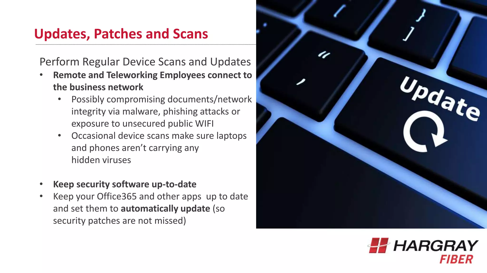 Updates, Patches and Scans
Perform Regular Device Scans and Updates
• Remote and Teleworking Employees connect to
the business network
• Possibly compromising documents/network
integrity via malware, phishing attacks or
exposure to unsecured public WIFI
• Occasional device scans make sure laptops
and phones aren’t carrying any
hidden viruses
• Keep security software up-to-date
• Keep your Office365 and other apps up to date
and set them to automatically update (so
security patches are not missed)
 