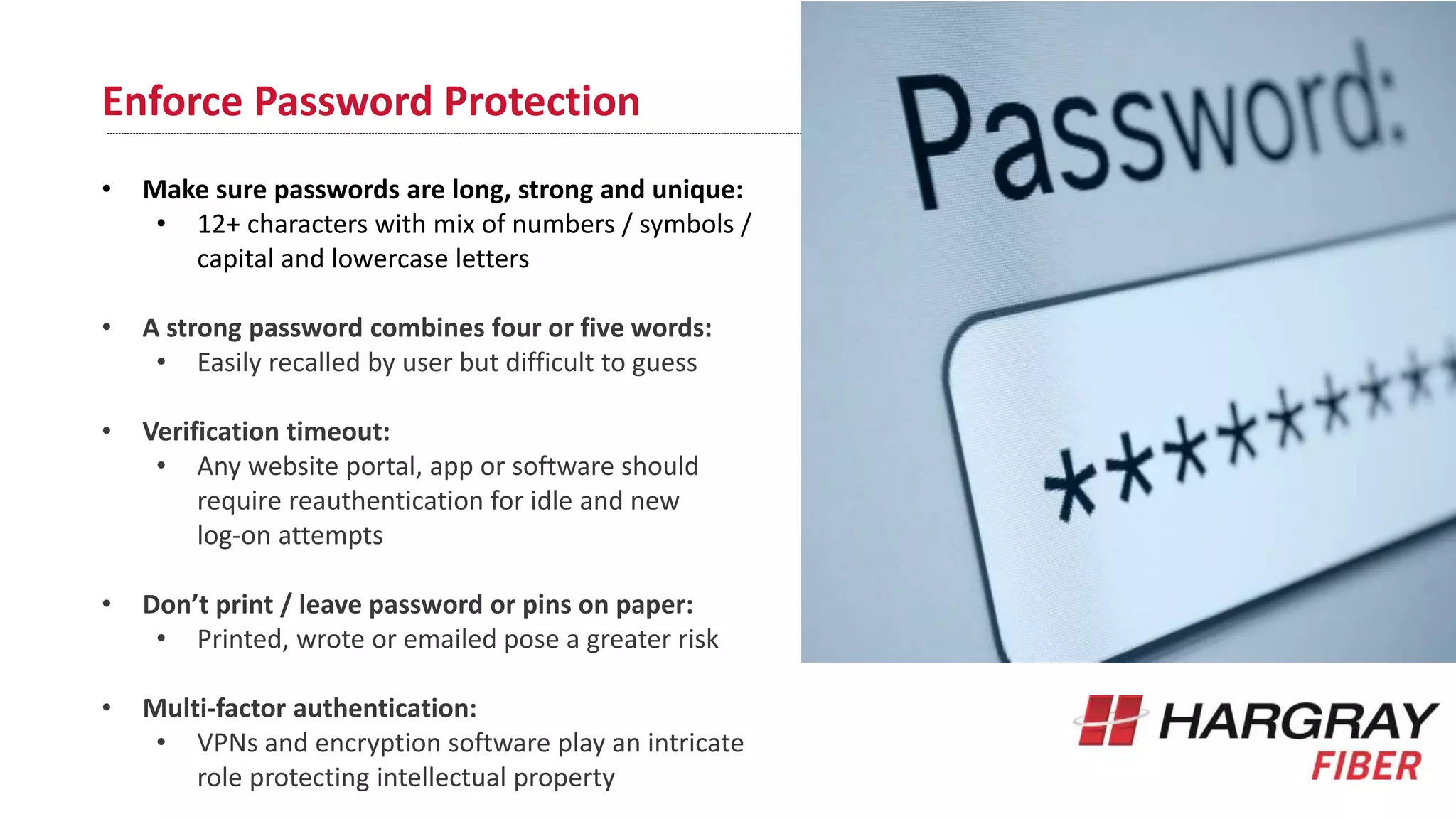 Enforce Password Protection
• Make sure passwords are long, strong and unique:
• 12+ characters with mix of numbers / symbols /
capital and lowercase letters
• A strong password combines four or five words:
• Easily recalled by user but difficult to guess
• Verification timeout:
• Any website portal, app or software should
require reauthentication for idle and new
log-on attempts
• Don’t print / leave password or pins on paper:
• Printed, wrote or emailed pose a greater risk
• Multi-factor authentication:
• VPNs and encryption software play an intricate
role protecting intellectual property
 