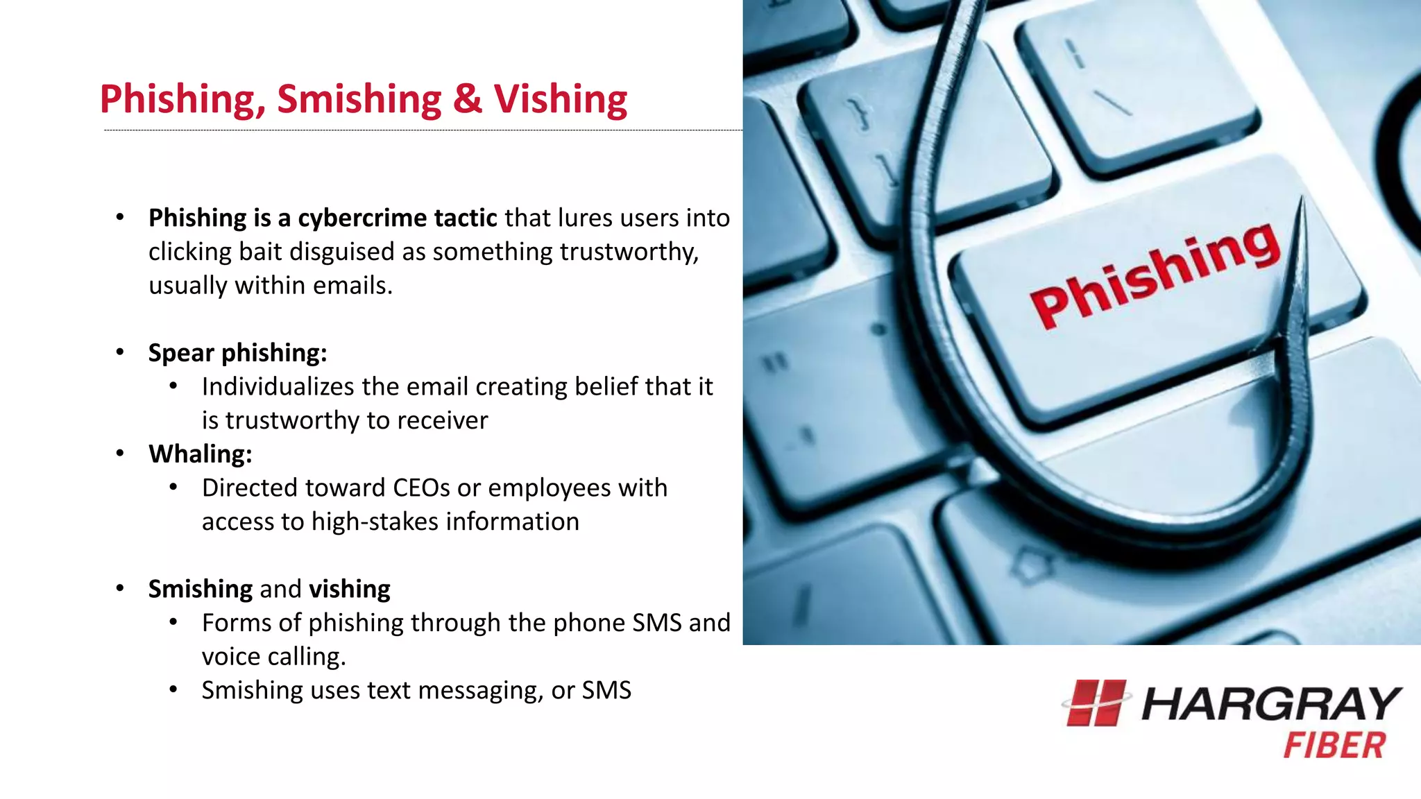Phishing, Smishing & Vishing
• Phishing is a cybercrime tactic that lures users into
clicking bait disguised as something trustworthy,
usually within emails.
• Spear phishing:
• Individualizes the email creating belief that it
is trustworthy to receiver
• Whaling:
• Directed toward CEOs or employees with
access to high-stakes information
• Smishing and vishing
• Forms of phishing through the phone SMS and
voice calling.
• Smishing uses text messaging, or SMS
 