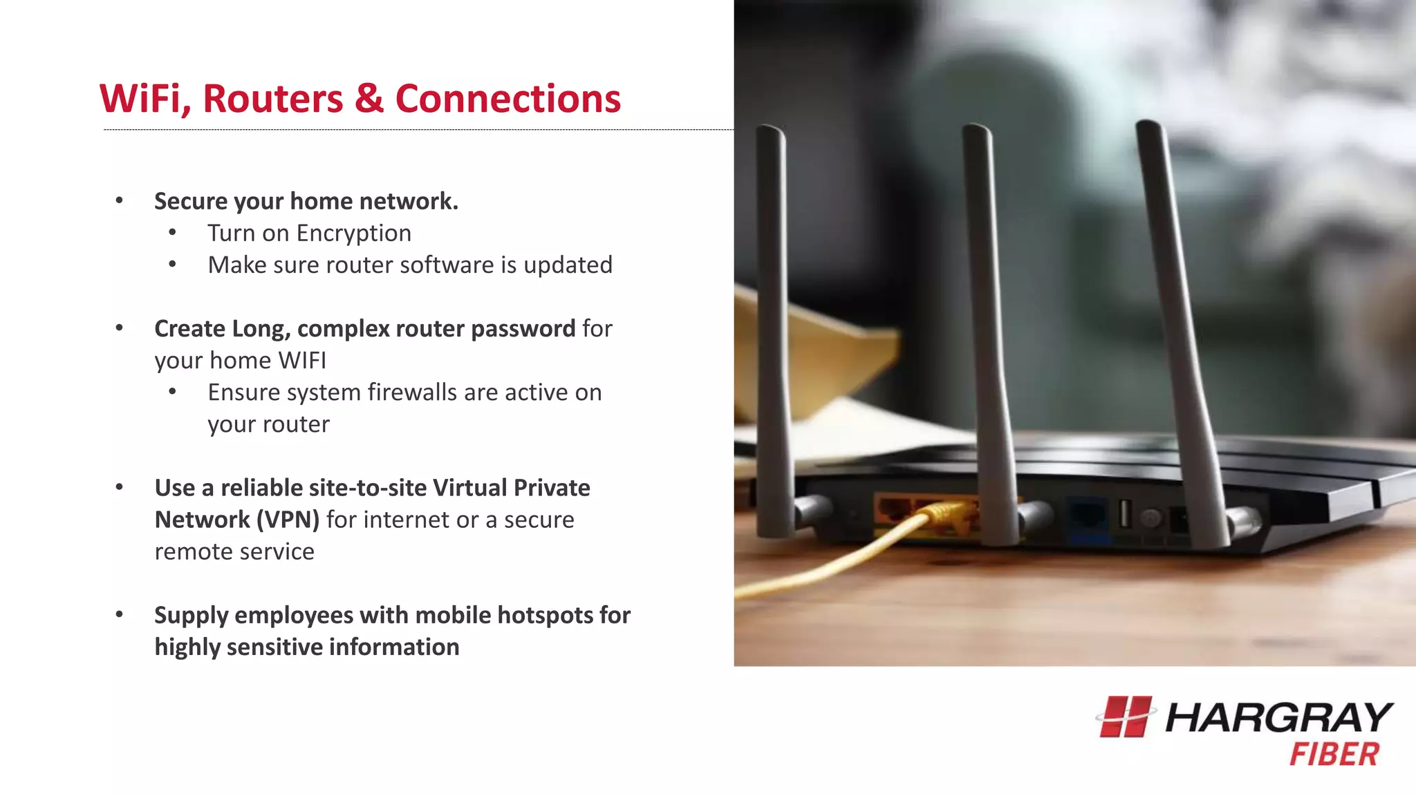 WiFi, Routers & Connections
• Secure your home network.
• Turn on Encryption
• Make sure router software is updated
• Create Long, complex router password for
your home WIFI
• Ensure system firewalls are active on
your router
• Use a reliable site-to-site Virtual Private
Network (VPN) for internet or a secure
remote service
• Supply employees with mobile hotspots for
highly sensitive information
 