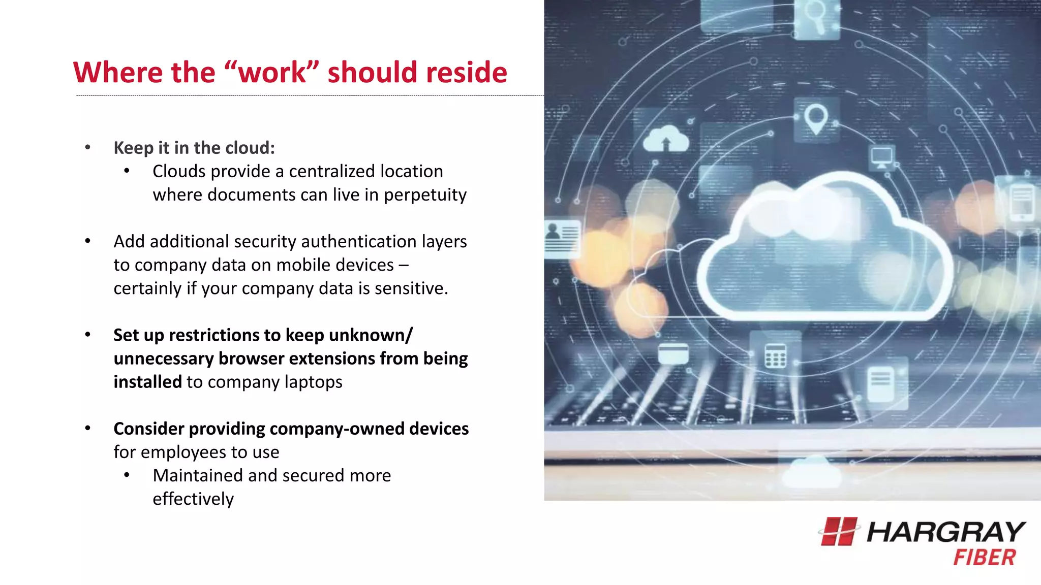 Where the “work” should reside
• Keep it in the cloud:
• Clouds provide a centralized location
where documents can live in perpetuity
• Add additional security authentication layers
to company data on mobile devices –
certainly if your company data is sensitive.
• Set up restrictions to keep unknown/
unnecessary browser extensions from being
installed to company laptops
• Consider providing company-owned devices
for employees to use
• Maintained and secured more
effectively
 