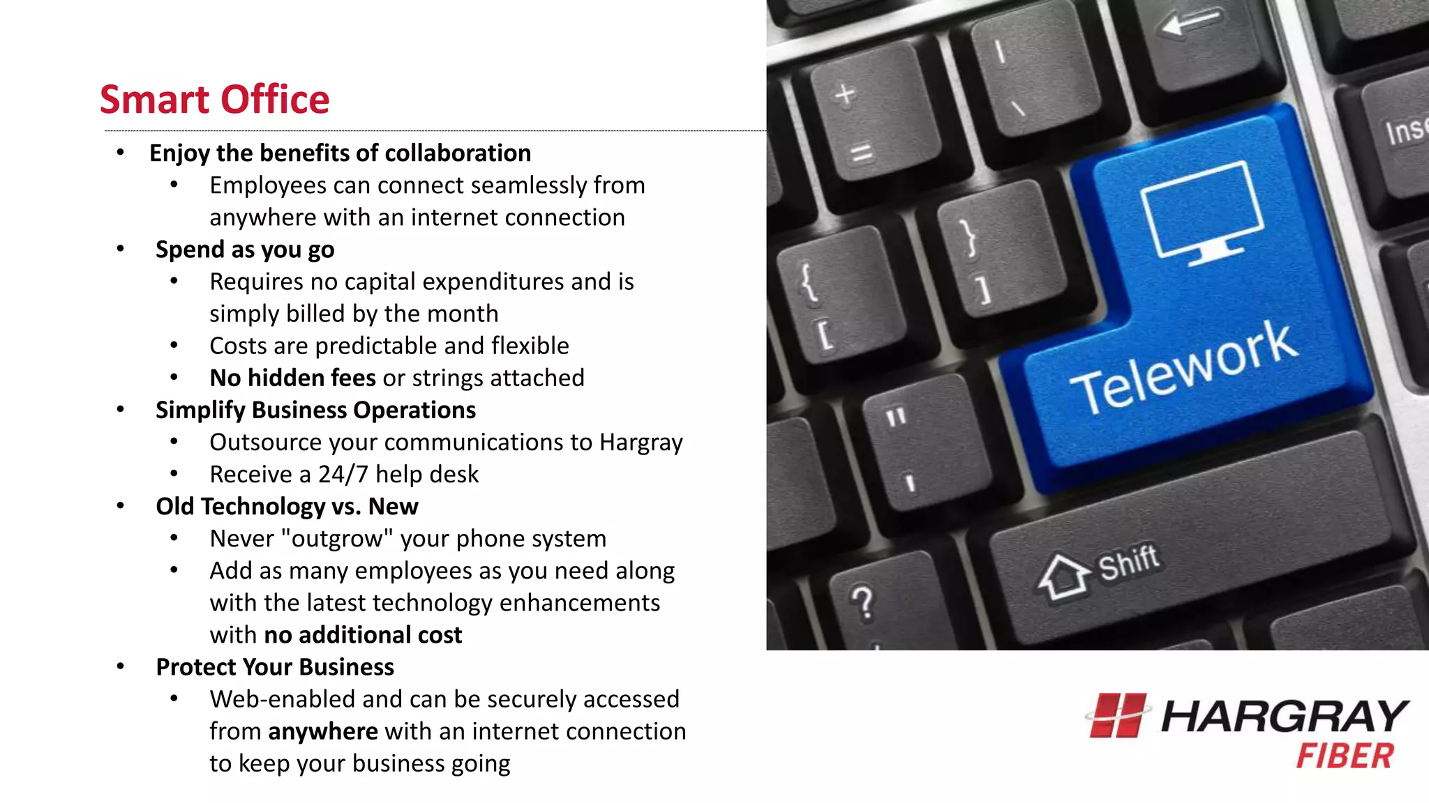 Smart Office
• Enjoy the benefits of collaboration
• Employees can connect seamlessly from
anywhere with an internet connection
• Spend as you go
• Requires no capital expenditures and is
simply billed by the month
• Costs are predictable and flexible
• No hidden fees or strings attached
• Simplify Business Operations
• Outsource your communications to Hargray
• Receive a 24/7 help desk
• Old Technology vs. New
• Never "outgrow" your phone system
• Add as many employees as you need along
with the latest technology enhancements
with no additional cost
• Protect Your Business
• Web-enabled and can be securely accessed
from anywhere with an internet connection
to keep your business going
 