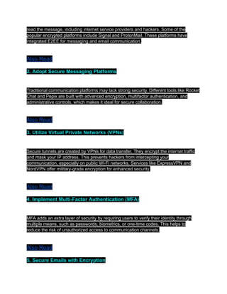 read the message, including internet service providers and hackers. Some of the
popular encrypted platforms include Signal and ProtonMail. These platforms have
integrated E2EE for messaging and email communication.
Also Read
2. Adopt Secure Messaging Platforms
Traditional communication platforms may lack strong security. Different tools like Rocket
Chat and Pepix are built with advanced encryption, multifactor authentication, and
administrative controls, which makes it ideal for secure collaboration.
Also Read
3. Utilize Virtual Private Networks (VPNs)
Secure tunnels are created by VPNs for data transfer. They encrypt the internet traffic
and mask your IP address. This prevents hackers from intercepting your
communication, especially on public Wi-Fi networks. Services like ExpressVPN and
NordVPN offer military-grade encryption for enhanced security.
Also Read
4. Implement Multi-Factor Authentication (MFA)
MFA adds an extra layer of security by requiring users to verify their identity through
multiple means, such as passwords, biometrics, or one-time codes. This helps to
reduce the risk of unauthorized access to communication channels.
Also Read
5. Secure Emails with Encryption
 