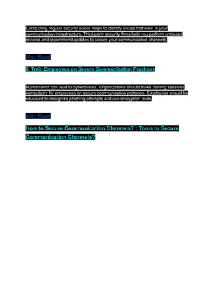 Conducting regular security audits helps to identify issues that exist in your
communication infrastructure. Third-party security firms help you perform unbiased
reviews and recommend updates to secure your communication channels.
Also Read
8. Train Employees on Secure Communication Practices
Human error can lead to cyberthreats. Organizations should make training sessions
compulsory for employees on secure communication protocols. Employees should be
educated to recognize phishing attempts and use encryption tools.
Also Read
How to Secure Communication Channels? : Tools to Secure
Communication Channels?
 