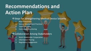 Recommendations and
Action Plan
Steps for Strengthening Medical Device Security
1. Risk Assessment
2. Secure Development Practices
3. Timely Patching
4. Continuous Monitoring
Collaboration Among Stakeholders
1. Multi-Stakeholder Cooperation
2. Information Sharing
3. Regulatory Engagement
 