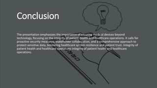 Conclusion
The presentation emphasizes the importance of securing medical devices beyond
technology, focusing on the integrity of patient health and healthcare operations. It calls for
proactive security measures, stakeholder collaboration, and a comprehensive approach to
protect sensitive data, bolstering healthcare system resilience and patient trust. Integrity of
patient health and healthcare operations integrity of patient health and healthcare
operations.
 