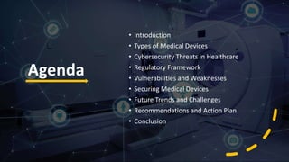 Agenda
• Introduction
• Types of Medical Devices
• Cybersecurity Threats in Healthcare
• Regulatory Framework
• Vulnerabilities and Weaknesses
• Securing Medical Devices
• Future Trends and Challenges
• Recommendations and Action Plan
• Conclusion
 