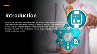 Introduction
Healthcare has been transformed by the advent of technology, but there
are now worries about the security of medical devices. This presentation
delves into the implications of device vulnerabilities, regulatory
frameworks, and best practices to ensure patient safety and data integrity
in the healthcare sector.
 