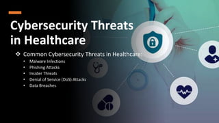 Cybersecurity Threats
in Healthcare
 Common Cybersecurity Threats in Healthcare:
• Malware Infections
• Phishing Attacks
• Insider Threats
• Denial of Service (DoS) Attacks
• Data Breaches
 