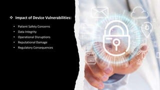  Impact of Device Vulnerabilities:
• Patient Safety Concerns
• Data Integrity
• Operational Disruptions
• Reputational Damage
• Regulatory Consequences
 