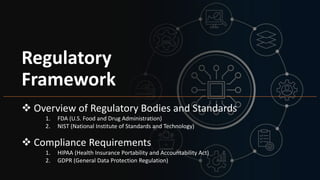 Regulatory
Framework
 Overview of Regulatory Bodies and Standards
1. FDA (U.S. Food and Drug Administration)
2. NIST (National Institute of Standards and Technology)
 Compliance Requirements
1. HIPAA (Health Insurance Portability and Accountability Act)
2. GDPR (General Data Protection Regulation)
 