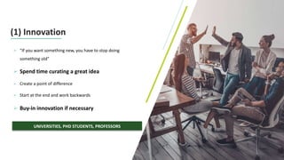 10
(1) Innovation
Ø “If you want something new, you have to stop doing
something old”
Ø Spend time curating a great idea
Ø Create a point of difference
Ø Start at the end and work backwards
Ø Buy-in innovation if necessary
UNIVERSITIES, PHD STUDENTS, PROFESSORS
 