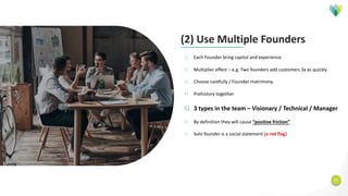 11
(2) Use Multiple Founders
1) Each Founder bring capital and experience
2) Multiplier effect – e.g. Two founders add customers 3x as quickly
3) Choose carefully / Founder matrimony
4) Prehistory together
5) 3 types in the team – Visionary / Technical / Manager
6) By definition they will cause “positive friction”
7) Solo founder is a social statement (a red flag)
 