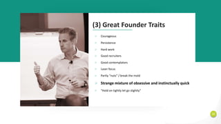 12
(3) Great Founder Traits
Ø Courageous
Ø Persistence
Ø Hard work
Ø Good recruiters
Ø Good contemplators
Ø Laser focus
Ø Partly “nuts” / break the mold
Ø Strange mixture of obsessive and instinctually quick
Ø “Hold on tightly let go slightly”
 
