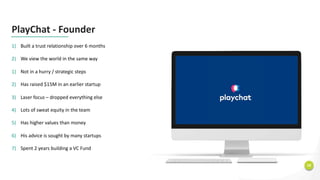 18
PlayChat - Founder
1) Built a trust relationship over 6 months
2) We view the world in the same way
1) Not in a hurry / strategic steps
2) Has raised $15M in an earlier startup
3) Laser focus – dropped everything else
4) Lots of sweat equity in the team
5) Has higher values than money
6) His advice is sought by many startups
7) Spent 2 years building a VC Fund
 