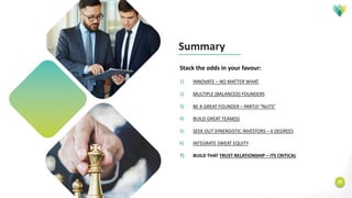 20
Stack the odds in your favour:
1) INNOVATE – NO MATTER WHAT
2) MULTIPLE (BALANCED) FOUNDERS
3) BE A GREAT FOUNDER – PARTLY “NUTS”
4) BUILD GREAT TEAM(S)
5) SEEK OUT SYNERGISTIC INVESTORS – 6 DEGREES
6) INTEGRATE SWEAT EQUITY
7) BUILD THAT TRUST RELATIONSHIP – ITS CRITICAL
Summary
 