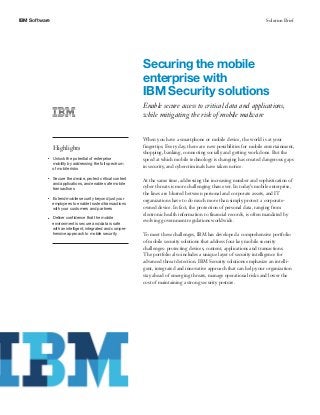 IBM Software Solution Brief
Securing the mobile
enterprise with
IBM Security solutions
Enable secure access to critical data and applications,
while mitigating the risk of mobile malware
Highlights
●● ● ●
Unlock the potential of enterprise
mobility by addressing the full spectrum
of mobile risks
●● ● ●
Secure the device, protect critical content
and applications, and enable safe mobile
transactions
●● ● ●
Extend mobile security beyond just your
employees to enable trusted transactions
with your customers and partners
●● ● ●
Deliver confidence that the mobile
environment is secure and data is safe
with an intelligent, integrated and compre-
hensive approach to mobile security
When you have a smartphone or mobile device, the world is at your
fingertips. Every day, there are new possibilities for mobile entertainment,
shopping, banking, connecting socially and getting work done. But the
speed at which mobile technology is changing has created dangerous gaps
in security, and cybercriminals have taken notice.
At the same time, addressing the increasing number and sophistication of
cyber threats is more challenging than ever. In today’s mobile enterprise,
the lines are blurred between personal and corporate assets, and IT
organizations have to do much more than simply protect a corporate-
owned device. In fact, the protection of personal data, ranging from
electronic health information to financial records, is often mandated by
evolving government regulations worldwide.
To meet these challenges, IBM has developed a comprehensive portfolio
of mobile security solutions that address four key mobile security
challenges: protecting devices, content, applications and transactions.
The portfolio also includes a unique layer of security intelligence for
advanced threat detection. IBM Security solutions emphasize an intelli-
gent, integrated and innovative approach that can help your organization
stay ahead of emerging threats, manage operational risks and lower the
cost of maintaining a strong security posture.
 