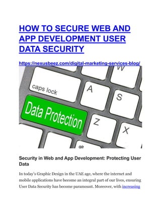 HOW TO SECURE WEB AND
APP DEVELOPMENT USER
DATA SECURITY
https://nexusbeez.com/digital-marketing-services-blog/
Security in Web and App Development: Protecting User
Data
In today’s Graphic Design in the UAE age, where the internet and
mobile applications have become an integral part of our lives, ensuring
User Data Security has become paramount. Moreover, with increasing
 
