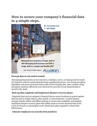 How to secure your company's financial data
in 4 simple steps.
Encrypt data at rest and in transit:
Encrypting financial data at rest (stored in a database, server, or backup) and in transit
(in transit) is critical to protecting data from unauthorized access. Use strong encryption
algorithms and secure protocols such as SSL/TLS to transfer data. Also, consider using
encryption solutions offered by your cloud service provider if your financial data is
stored in the cloud.
Back up data regularly and implement disaster recovery plans:
Regularly back up your company's financial data to secure locations to protect against
data loss due to system failure, cyber-attack, or natural disaster. A robust backup
strategy includes offline and offline backups to ensure data availability and integrity.
Implement disaster recovery plans that outline steps to recover financial data in the
event of a breach or catastrophic event. Check these plans regularly to check their
effectiveness.
Educate employees on security best practices:
 