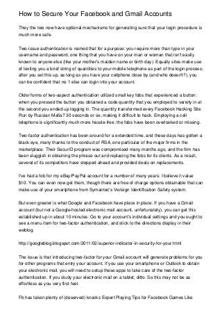 How to Secure Your Facebook and Gmail Accounts

They the two now have optional mechanisms for generating sure that your login procedure is
much more safe.


Two-issue authentication is named that for a purpose: you require more than type in your
username and password, one thing that you have on your man or woman that isn't easily
known to anyone else (like your mother's maiden name or birth day). Equally sites make use
of texting you a brief string of quantities to your mobile telephone as part of the login process:
after you set this up, as long as you have your cellphone close by (and who doesn't?), you
can be confident that no 1 else can login into your account.


Older forms of two-aspect authentication utilized small key fobs that experienced a button:
when you pressed the button you obtained a code quantity that you employed to variety in at
the second you ended up logging in. The quantity transformed every Facebook Hacking Site
Run by Russian Mafia? 30 seconds or so, making it difficult to hack. Employing a cell
telephone is significantly much more hassle-free: the fobs have been overlooked or missing.


Two-factor authentication has been around for a extended time, and these days has gotten a
black eye, many thanks to the conduct of RSA, one particular of the major firms in the
marketplace. Their SecurID program was compromised many months ago, and the firm has
been sluggish in obtaining the phrase out and replacing the fobs for its clients. As a result,
several of its competitors have stepped ahead and provided deals on replacements.


I've had a fob for my eBay/PayPal account for a number of many years: I believe it value
$10. You can even now get them, though there are free of charge options obtainable that can
make use of your smartphone from Symantec's Verisign Identification Safety system.


But even greater is what Google and Facebook have place in place. If you have a Gmail
account (but not a Google-hosted electronic mail account, unfortunately), you can get this
established up in about 10 minutes: Go to your account's individual settings and you ought to
see a menu item for two-factor authentication, and stick to the directions display in their
weblog.


http://googleblog.blogspot.com/2011/02/superior-indicator-in-security-for-your.html


The issue is that introducing two-factor for your Gmail account will generate problems for you
for other programs that entry your account. If you use your smartphone or Outlook to obtain
your electronic mail, you will need to setup these apps to take care of the two-factor
authentication. If you study your electronic mail on a tablet, ditto. So this may not be as
effortless as you very first feel.


Fb has taken plenty of (deserved) knocks Expert Playing Tips for Facebook Games Like
 