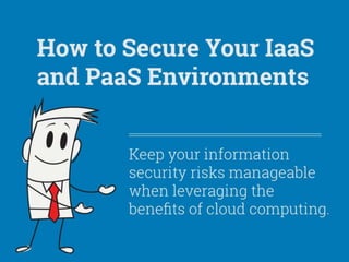 How to Secure Your IaaS and PaaS Environments.
Keep your information security risks manageable when leveraging the benefits of cloud computing.
If you want to take advantage of any of the public IaaS or PaaS benefits, you have to secure your new environment. To ensure data protection and secure operations from creation to decommission, you have to achieve control, visibility, data security,
management, and compliance.
The ability to secure expanding operating environments, such as the cloud, is a core responsibility of security professionals. Organizations must be able to take advantage of the latest technological capabilities without putting their enterprise or information at
unreasonable risk. The person in charge of security at the organization must ensure that IT can enable business objective realization in a secure and safe way.
Balancing Act:
Securing an IaaS or PaaS environment is a balancing act of determining whether the vendor or the consumer is responsible for meeting specific security requirements.
It becomes your job to determine the balance of power. This includes the responsibility of the security control itself (whether policy, process, or technology), the responsibility of verifying the control, the responsibility of providing auditing of the control, and
the responsibility of maintaining the control.
Security Perception:
The cloud can be secure although unique security threats and vulnerabilities cast concerns to consumers.
Structured CSP Selection Process:
Most security challenges and concerns can be minimized through a structured process of selecting a trusted CSP partner.
Cloud Security Alliances’s “Nine Notorious Cloud Security Risks”:
1. Data breach.
2. Data loss.
3. Account of service traffic hijacking.
4. Insecure interfaces and APIs.
5. Denial of service.
6. Malicious insiders.
7. Cloud abuse.
8. Insufficient due diligence.
9. Shared technology vulnerabilities.
Source: https://cloudsecurityalliance.org/research/top-threats/.
Approximately 66% of data is in the cloud today.
49% of companies are using cloud to fuel revenue generation or new product creation.
Security remains the biggest concern. Despite declining slightly in 2013, it rose again as an issue in 2014 and was cited by 49% of respondents.
Privacy is of growing importance. As an inhibitor, privacy grew from 25% in 2011 to 31% in 2014.
Over 1/3 of respondents see regulatory/compliance as an inhibitor to moving to the cloud.
 