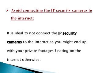 It is ideal to not connect the IP security
cameras to the internet as you might end up
with your private footages floating on the
internet otherwise.
 