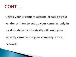 Check your IP camera website or talk to your
vendor on how to set up your cameras only in
local mode, which basically will keep your
security cameras on your company’s local
network.
 