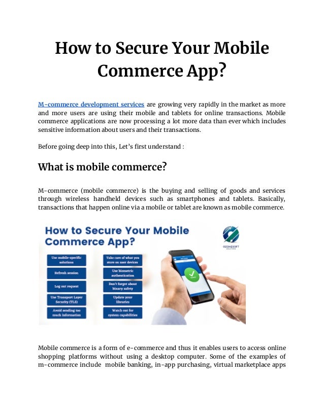 How to Secure Your Mobile
Commerce App?
M-commerce development services are growing very rapidly in the market as more
and more users are using their mobile and tablets for online transactions. Mobile
commerce applications are now processing a lot more data than ever which includes
sensitive information about users and their transactions.
Before going deep into this, Let’s first understand :
What is mobile commerce?
M-commerce (mobile commerce) is the buying and selling of goods and services
through wireless handheld devices such as smartphones and tablets. Basically,
transactions that happen online via a mobile or tablet are known as mobile commerce.
Mobile commerce is a form of e-commerce and thus it enables users to access online
shopping platforms without using a desktop computer. Some of the examples of
m-commerce include mobile banking, in-app purchasing, virtual marketplace apps
 