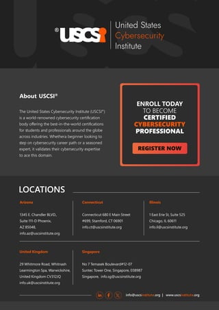 REGISTER NOW
ENROLL TODAY
TO BECOME
CERTIFIED
CYBERSECURITY
PROFESSIONAL
About USCSI®
LOCATIONS
info@uscs .org | www.uscs .org
inﬆitute inﬆitute
Arizona
1345 E. Chandler BLVD.,
Suite 111-D Phoenix,
AZ 85048,
info.az@uscsinstitute.org
Connecticut
Connecticut 680 E Main Street
#699, Stamford, CT 06901
info.ct@uscsinstitute.org
Illinois
1 East Erie St, Suite 525
Chicago, IL 60611
info.il@uscsinstitute.org
Singapore
No 7 Temasek Boulevard#12-07
Suntec Tower One, Singapore, 038987
Singapore, info.sg@uscsinstitute.org
United Kingdom
29 Whitmore Road, Whitnash
Learmington Spa, Warwickshire,
United Kingdom CV312JQ
info.uk@uscsinstitute.org
The United States Cybersecurity Inﬆitute (USCSI®
)
is a world-renowned cybersecurity certiﬁcation
body oﬀering the beﬆ-in-the-world certiﬁcations
for ﬆudents and professionals around the globe
across induﬆries. Whethera beginner looking to
ﬆep on cybersecurity career path or a seasoned
expert, it validates their cybersecurity expertise
to ace this domain.
 