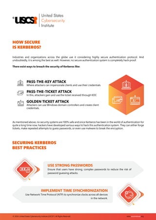 www.uscsinstitute.org
© 2024. United States Cybersecurity Institute (USCSI ). All Rights Reserved.
®
HOW SECURE
IS KERBEROS?
Industries and organizations across the globe use it considering highly secure authentication protocol. And
undoubtedly, it is among the best as well. However, no secure authentication system is completely hack-proof.
There exist ways to breach the security of Kerberos like:
PASS-THE-KEY ATTACK
Where attackers can impersonate clients and use their credentials
PASS-THE-TICKET ATTACK
In this, attackers gain and use the ticket received through KDC
GOLDEN TICKET ATTACK
Attackers can use Windows domain controllers and create client
credentials.
As mentioned above, no security systems are 100% safe and since Kerberos has been in the world of authentication for
quite a long time now, hackers have developed various ways to hack this authentication system. They can either forge
tickets, make repeated attempts to guess passwords, or even use malware to break the encryption.
SECURING KERBEROS
BEST PRACTICES
USE STRONG PASSWORDS
Ensure that users have strong, complex passwords to reduce the risk of
password guessing attacks.
IMPLEMENT TIME SYNCHRONIZATION
Use Network Time Protocol (NTP) to synchronize clocks across all devices
in the network.
 