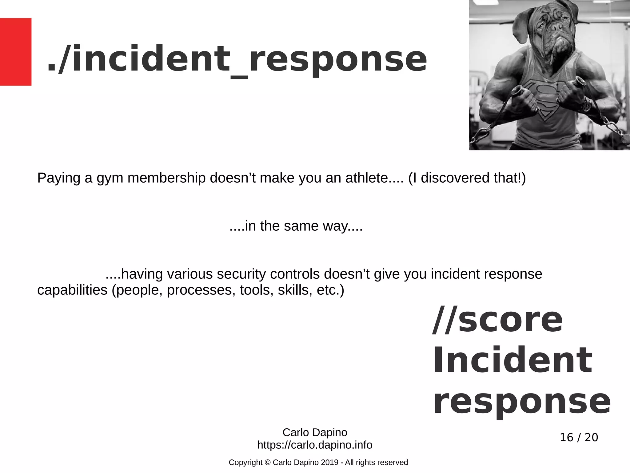 16 / 20
./incident_response
Carlo Dapino
https://carlo.dapino.info
Copyright © Carlo Dapino 2019 - All rights reserved
Paying a gym membership doesn’t make you an athlete.... (I discovered that!)
....in the same way....
....having various security controls doesn’t give you incident response
capabilities (people, processes, tools, skills, etc.)
//score
Incident
response
 