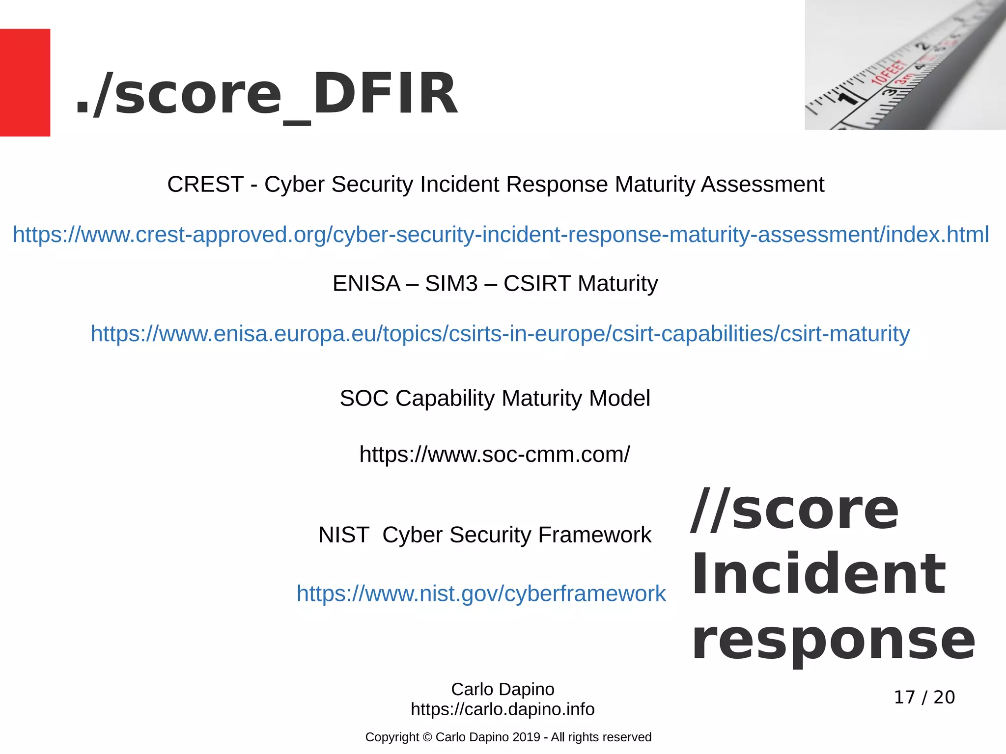 17 / 20
./score_DFIR
Carlo Dapino
https://carlo.dapino.info
Copyright © Carlo Dapino 2019 - All rights reserved
//score
Incident
response
https://www.crest-approved.org/cyber-security-incident-response-maturity-assessment/index.html
CREST - Cyber Security Incident Response Maturity Assessment
https://www.enisa.europa.eu/topics/csirts-in-europe/csirt-capabilities/csirt-maturity
ENISA – SIM3 – CSIRT Maturity
NIST Cyber Security Framework
https://www.nist.gov/cyberframework
https://www.soc-cmm.com/
SOC Capability Maturity Model
 