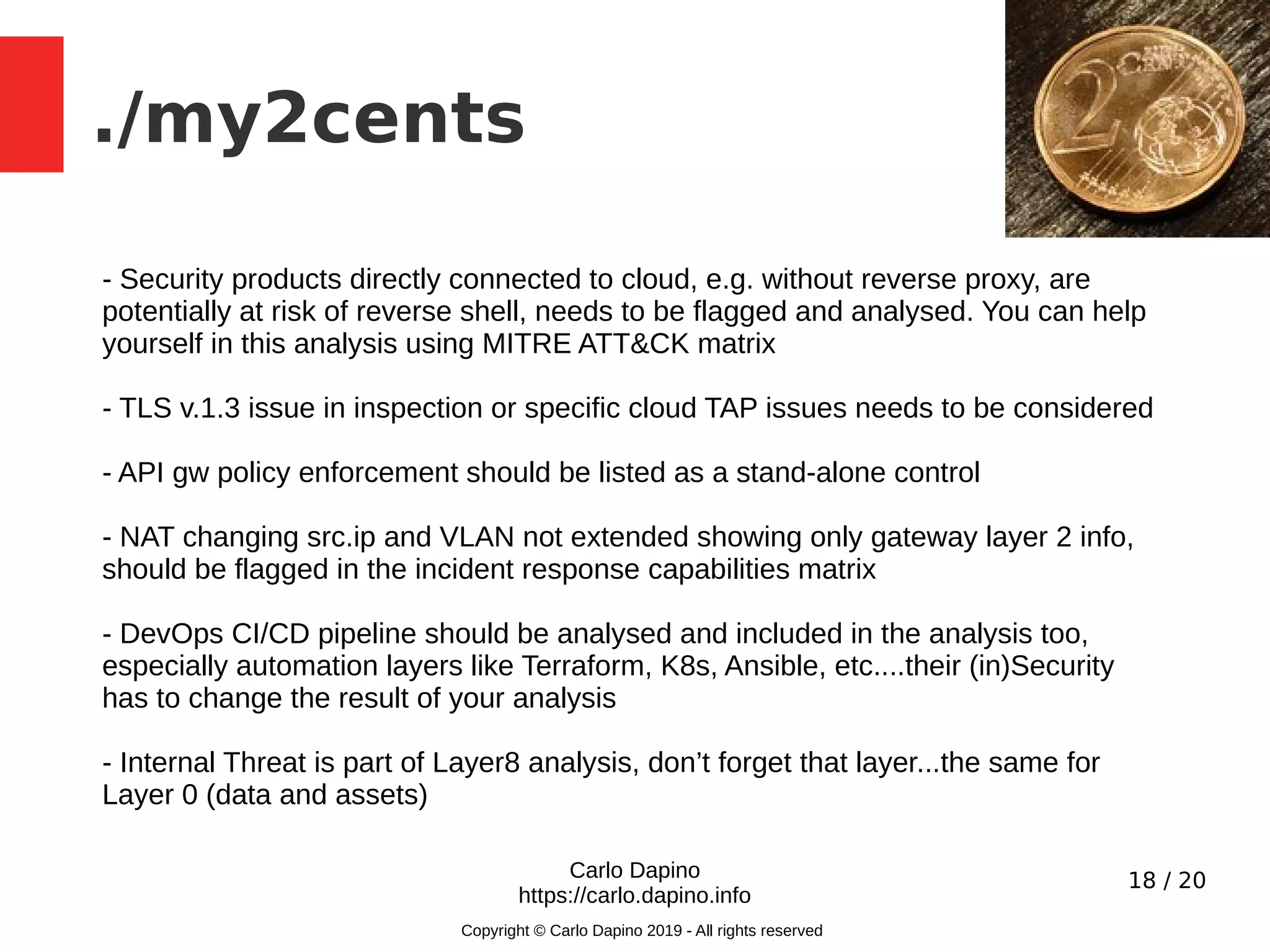 18 / 20
./my2cents
Carlo Dapino
https://carlo.dapino.info
Copyright © Carlo Dapino 2019 - All rights reserved
- Security products directly connected to cloud, e.g. without reverse proxy, are
potentially at risk of reverse shell, needs to be flagged and analysed. You can help
yourself in this analysis using MITRE ATT&CK matrix
- TLS v.1.3 issue in inspection or specific cloud TAP issues needs to be considered
- API gw policy enforcement should be listed as a stand-alone control
- NAT changing src.ip and VLAN not extended showing only gateway layer 2 info,
should be flagged in the incident response capabilities matrix
- DevOps CI/CD pipeline should be analysed and included in the analysis too,
especially automation layers like Terraform, K8s, Ansible, etc....their (in)Security
has to change the result of your analysis
- Internal Threat is part of Layer8 analysis, don’t forget that layer...the same for
Layer 0 (data and assets)
 