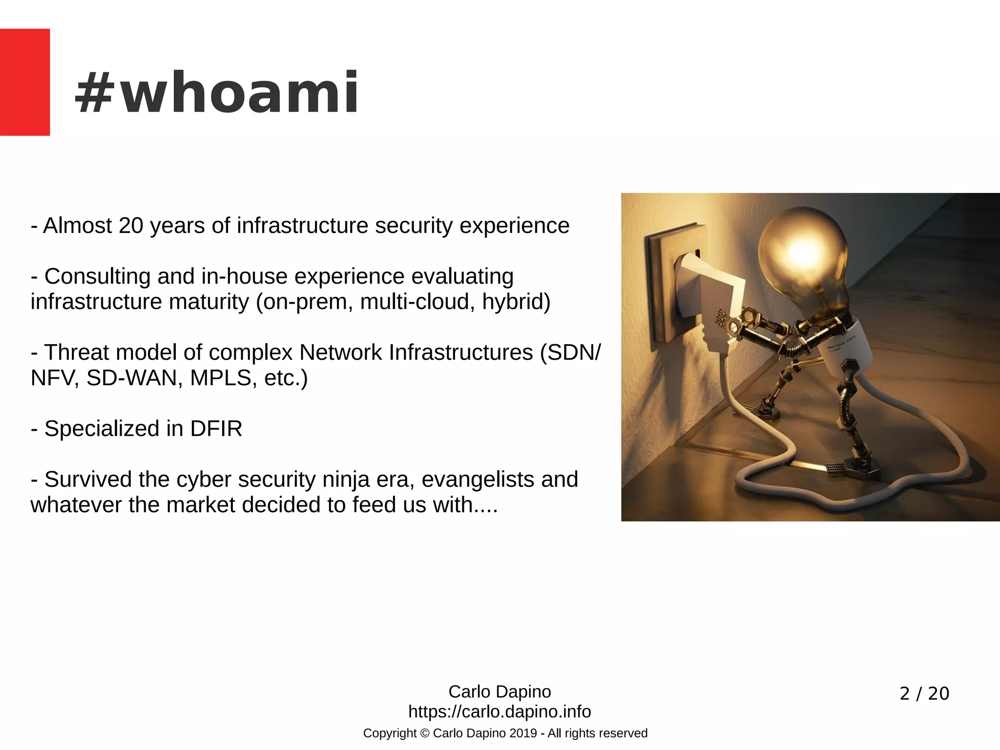 2 / 20
#whoami
Copyright © Carlo Dapino 2019 - All rights reserved
- Almost 20 years of infrastructure security experience
- Consulting and in-house experience evaluating
infrastructure maturity (on-prem, multi-cloud, hybrid)
- Threat model of complex Network Infrastructures (SDN/
NFV, SD-WAN, MPLS, etc.)
- Specialized in DFIR
- Survived the cyber security ninja era, evangelists and
whatever the market decided to feed us with....
Carlo Dapino
https://carlo.dapino.info
 