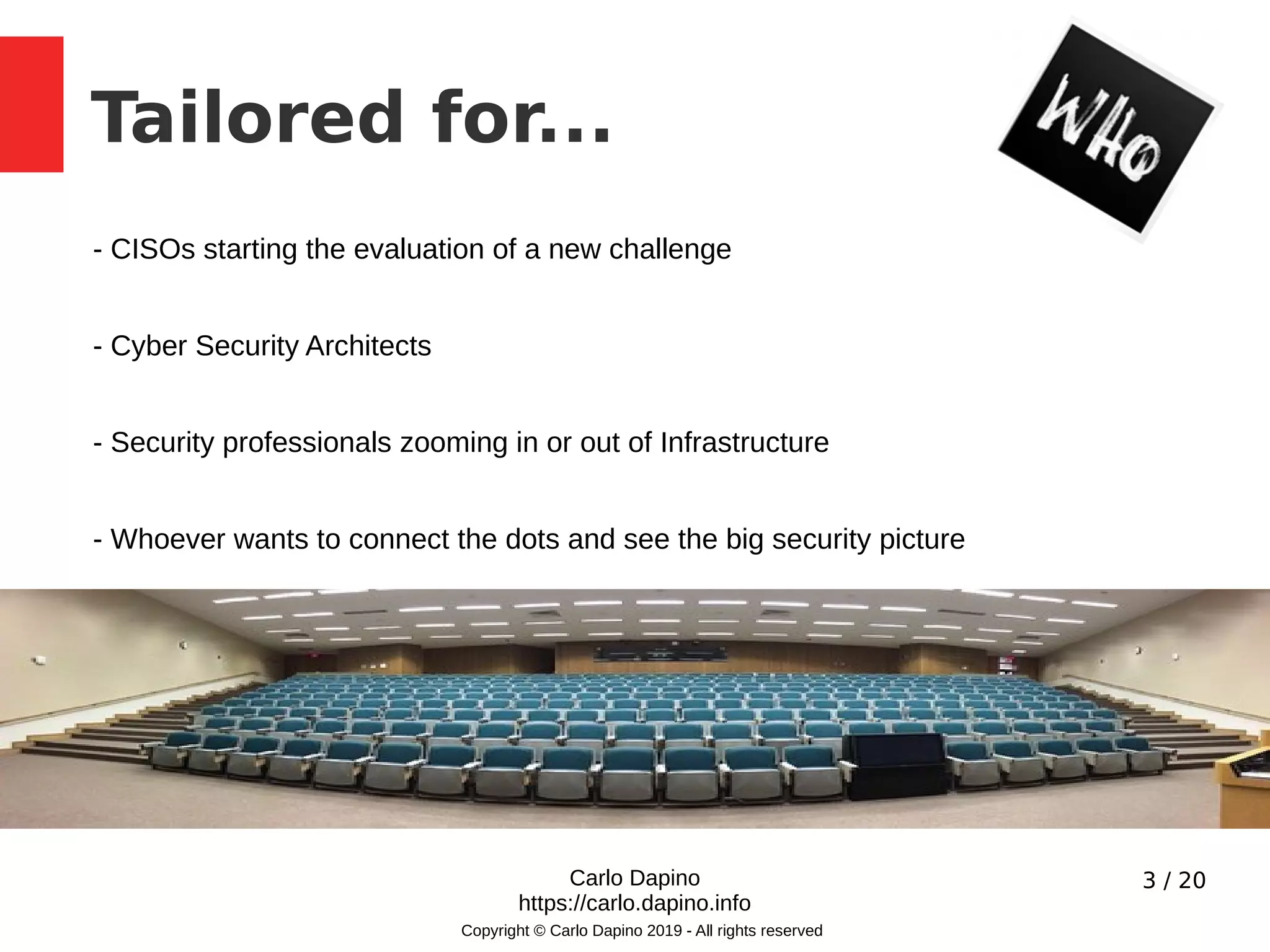 3 / 20
Tailored for...
Carlo Dapino
https://carlo.dapino.info
Copyright © Carlo Dapino 2019 - All rights reserved
- CISOs starting the evaluation of a new challenge
- Cyber Security Architects
- Security professionals zooming in or out of Infrastructure
- Whoever wants to connect the dots and see the big security picture
 