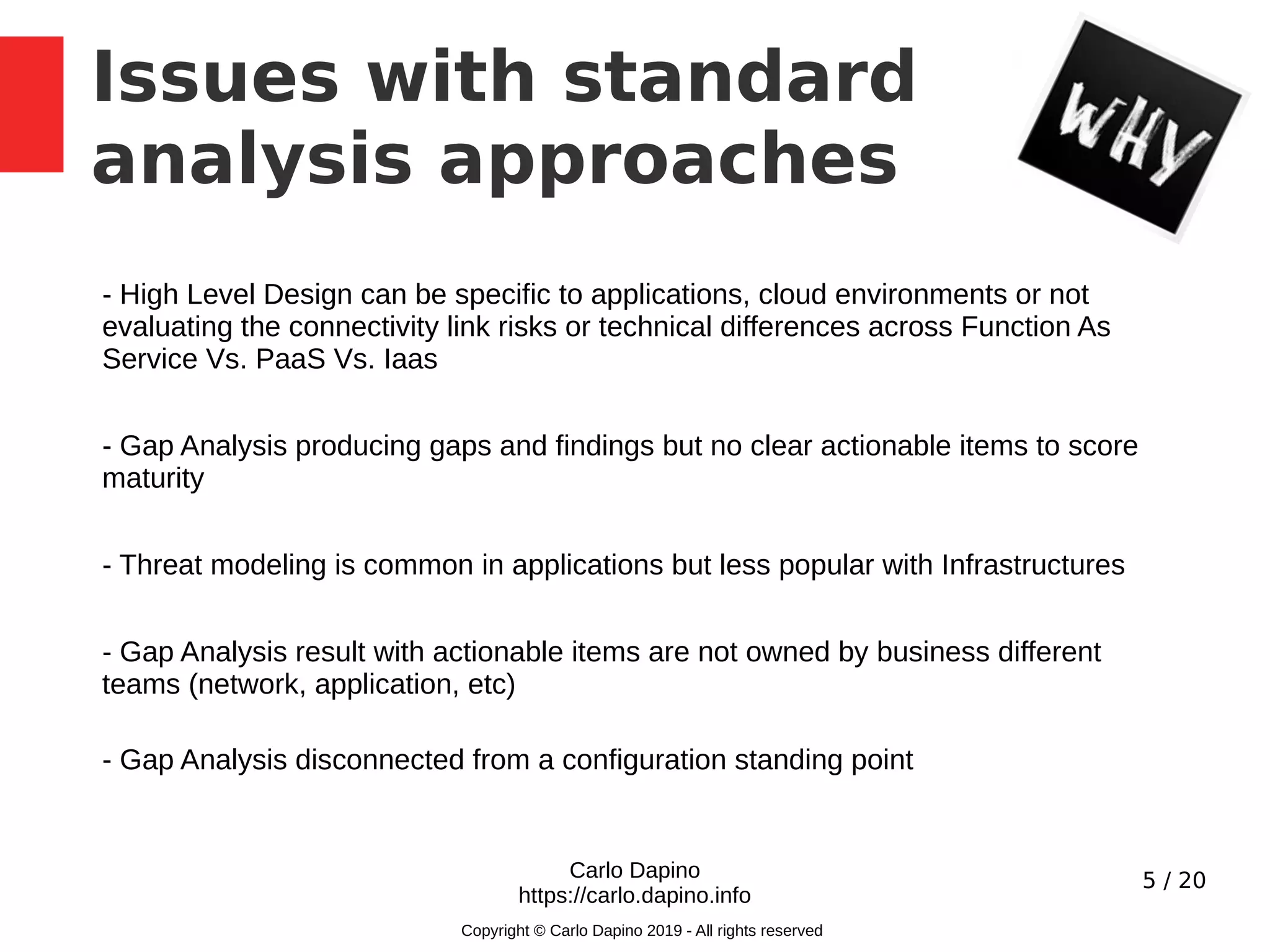 5 / 20
Issues with standard
analysis approaches
Carlo Dapino
https://carlo.dapino.info
Copyright © Carlo Dapino 2019 - All rights reserved
- High Level Design can be specific to applications, cloud environments or not
evaluating the connectivity link risks or technical differences across Function As
Service Vs. PaaS Vs. Iaas
- Gap Analysis producing gaps and findings but no clear actionable items to score
maturity
- Threat modeling is common in applications but less popular with Infrastructures
- Gap Analysis result with actionable items are not owned by business different
teams (network, application, etc)
- Gap Analysis disconnected from a configuration standing point
 