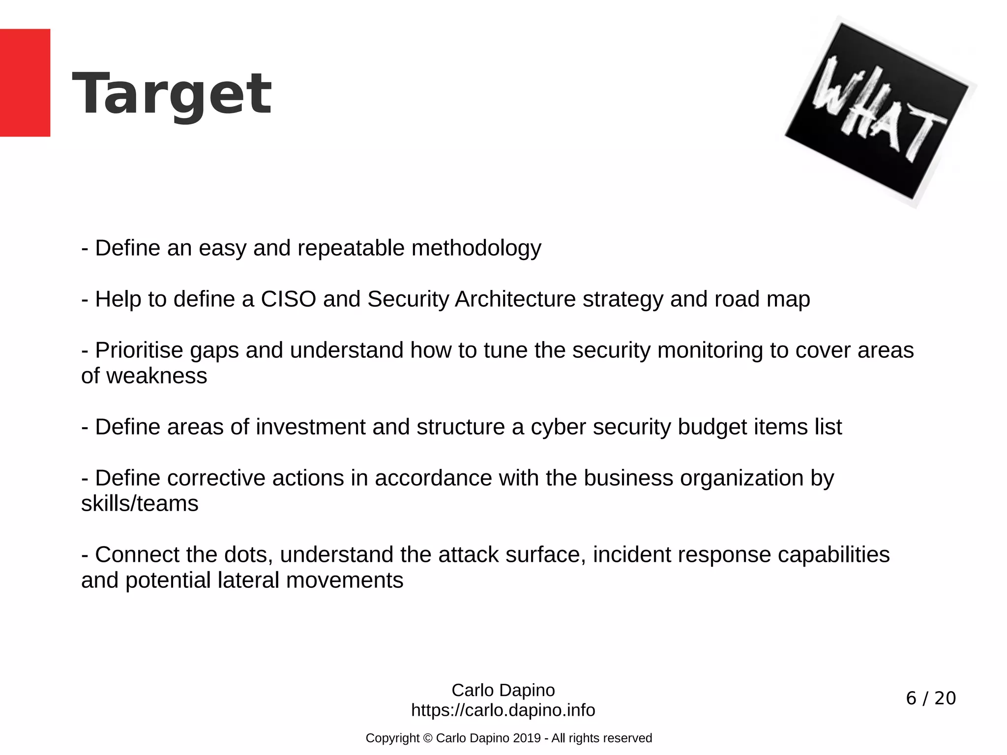 6 / 20
Target
Carlo Dapino
https://carlo.dapino.info
Copyright © Carlo Dapino 2019 - All rights reserved
- Define an easy and repeatable methodology
- Help to define a CISO and Security Architecture strategy and road map
- Prioritise gaps and understand how to tune the security monitoring to cover areas
of weakness
- Define areas of investment and structure a cyber security budget items list
- Define corrective actions in accordance with the business organization by
skills/teams
- Connect the dots, understand the attack surface, incident response capabilities
and potential lateral movements
 