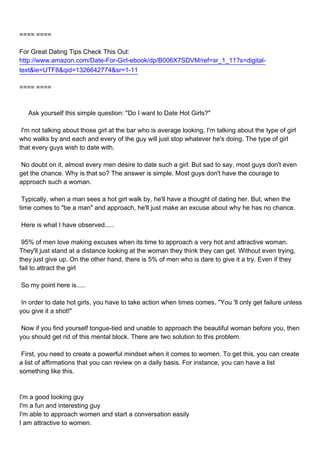 ==== ====

For Great Dating Tips Check This Out:
http://www.amazon.com/Date-For-Girl-ebook/dp/B006X7SDVM/ref=sr_1_11?s=digital-
text&ie=UTF8&qid=1326642774&sr=1-11

==== ====



Ask yourself this simple question: "Do I want to Date Hot Girls?"

I'm not talking about those girl at the bar who is average looking. I'm talking about the type of girl
who walks by and each and every of the guy will just stop whatever he's doing. The type of girl
that every guys wish to date with.

No doubt on it, almost every men desire to date such a girl. But sad to say, most guys don't even
get the chance. Why is that so? The answer is simple. Most guys don't have the courage to
approach such a woman.

Typically, when a man sees a hot girl walk by, he'll have a thought of dating her. But, when the
time comes to "be a man" and approach, he'll just make an excuse about why he has no chance.

Here is what I have observed.....

95% of men love making excuses when its time to approach a very hot and attractive woman.
They'll just stand at a distance looking at the woman they think they can get. Without even trying,
they just give up. On the other hand, there is 5% of men who is dare to give it a try. Even if they
fail to attract the girl

So my point here is.....

In order to date hot girls, you have to take action when times comes. "You 'll only get failure unless
you give it a shot!"

Now if you find yourself tongue-tied and unable to approach the beautiful woman before you, then
you should get rid of this mental block. There are two solution to this problem.

First, you need to create a powerful mindset when it comes to women. To get this, you can create
a list of affirmations that you can review on a daily basis. For instance, you can have a list
something like this.



I'm a good looking guy
I'm a fun and interesting guy
I'm able to approach women and start a conversation easily
I am attractive to women.
 