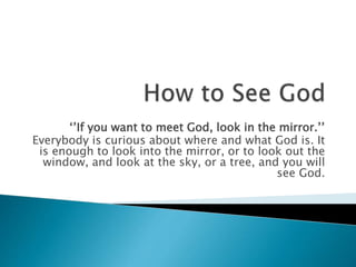 ‘’If you want to meet God, look in the mirror.’’
Everybody is curious about where and what God is. It
is enough to look into the mirror, or to look out the
window, and look at the sky, or a tree, and you will
see God.
 