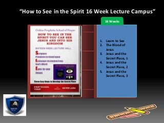 Introduction
“How to See in the Spirit 16 Week Lecture Campus”
16 Weeks
1. Learn to See
2. The Blood of
Jesus
3. Jesus and the
Secret Place, 1
4. Jesus and the
Secret Place, 2
5. Jesus and the
Secret Place, 3
 