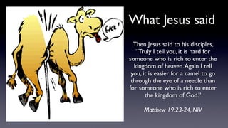 Then Jesus said to his disciples,
“Truly I tell you, it is hard for
someone who is rich to enter the
kingdom of heaven.Again I tell
you, it is easier for a camel to go
through the eye of a needle than
for someone who is rich to enter
the kingdom of God.”
Matthew 19:23-24, NIV
What Jesus said
 