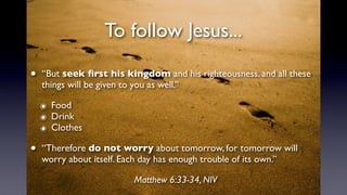 To follow Jesus...
• “But seek ﬁrst his kingdom and his righteousness, and all these
things will be given to you as well.”
๏ Food
๏ Drink
๏ Clothes
• “Therefore do not worry about tomorrow, for tomorrow will
worry about itself. Each day has enough trouble of its own.”
Matthew 6:33-34, NIV
 