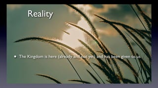 Reality
• The Kingdom is here (already and not yet) and has been given to us
 