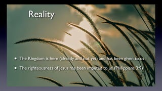 Reality
• The Kingdom is here (already and not yet) and has been given to us
• The righteousness of Jesus has been imputed to us (Philippians 3:9)
 