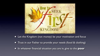 How to
• Let the Kingdom (not money) be your motivation and focus
• Trust in our Father to provide your needs (food & clothing)
• In whatever ﬁnancial situation you are in, give to the poor
 