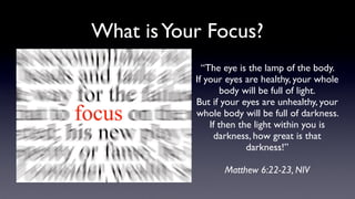 What isYour Focus?
“The eye is the lamp of the body.
If your eyes are healthy, your whole
body will be full of light. 
But if your eyes are unhealthy, your
whole body will be full of darkness.
If then the light within you is
darkness, how great is that
darkness!”
Matthew 6:22-23, NIV
 