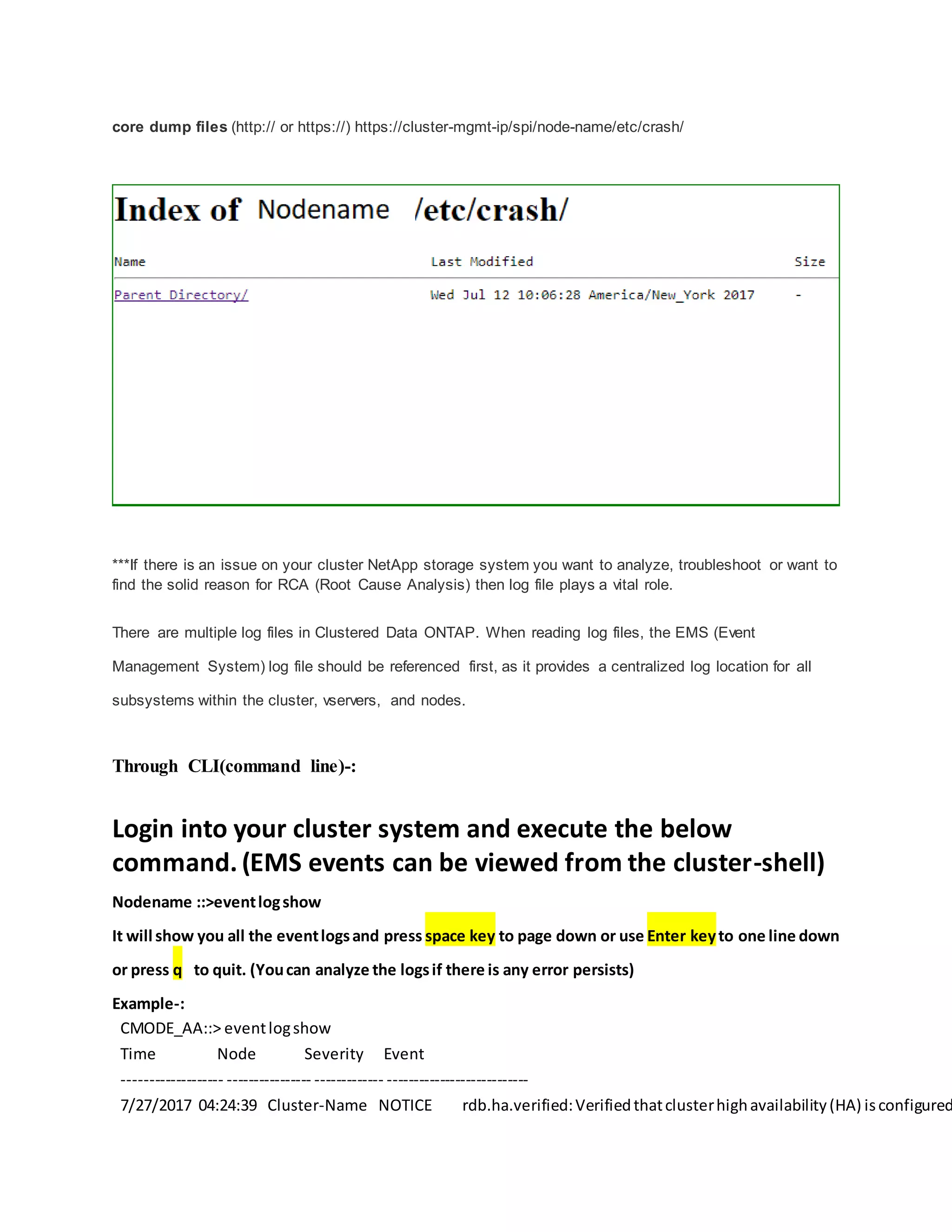 core dump files (http:// or https://) https://cluster-mgmt-ip/spi/node-name/etc/crash/
***If there is an issue on your cluster NetApp storage system you want to analyze, troubleshoot or want to
find the solid reason for RCA (Root Cause Analysis) then log file plays a vital role.
There are multiple log files in Clustered Data ONTAP. When reading log files, the EMS (Event
Management System) log file should be referenced first, as it provides a centralized log location for all
subsystems within the cluster, vservers, and nodes.
Through CLI(command line)-:
Login into your cluster system and execute the below
command. (EMS events can be viewed from the cluster-shell)
Nodename ::>eventlogshow
It will show you all the eventlogsand press space key to page down or use Enter keyto one line down
or press q to quit. (Youcan analyze the logsif there is any error persists)
Example-:
CMODE_AA::> eventlogshow
Time Node Severity Event
------------------- ---------------- ------------- ---------------------------
7/27/2017 04:24:39 Cluster-Name NOTICE rdb.ha.verified:Verifiedthatclusterhighavailability(HA) isconfigured
 