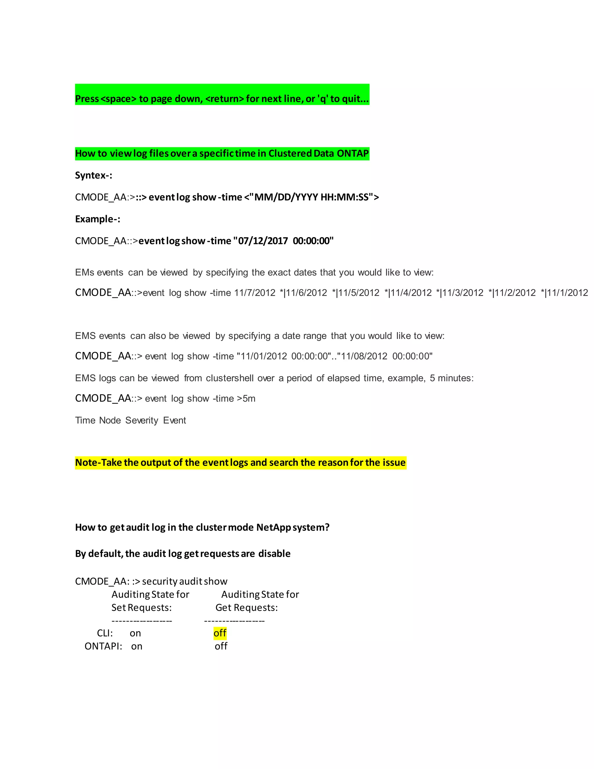 Press<space> to page down, <return> for next line,or 'q' to quit...
How to viewlog filesovera specifictime in ClusteredData ONTAP
Syntex-:
CMODE_AA:>::> eventlog show-time <"MM/DD/YYYY HH:MM:SS">
Example-:
CMODE_AA::>eventlogshow-time "07/12/2017 00:00:00"
EMs events can be viewed by specifying the exact dates that you would like to view:
CMODE_AA::>event log show -time 11/7/2012 *|11/6/2012 *|11/5/2012 *|11/4/2012 *|11/3/2012 *|11/2/2012 *|11/1/2012
EMS events can also be viewed by specifying a date range that you would like to view:
CMODE_AA::> event log show -time "11/01/2012 00:00:00".."11/08/2012 00:00:00"
EMS logs can be viewed from clustershell over a period of elapsed time, example, 5 minutes:
CMODE_AA::> event log show -time >5m
Time Node Severity Event
Note-Take the output of the eventlogs and search the reasonfor the issue
How to getaudit log in the clustermode NetAppsystem?
By default,the audit log getrequestsare disable
CMODE_AA: :> securityauditshow
AuditingState for AuditingState for
SetRequests: Get Requests:
------------------ ------------------
CLI: on off
ONTAPI: on off
 