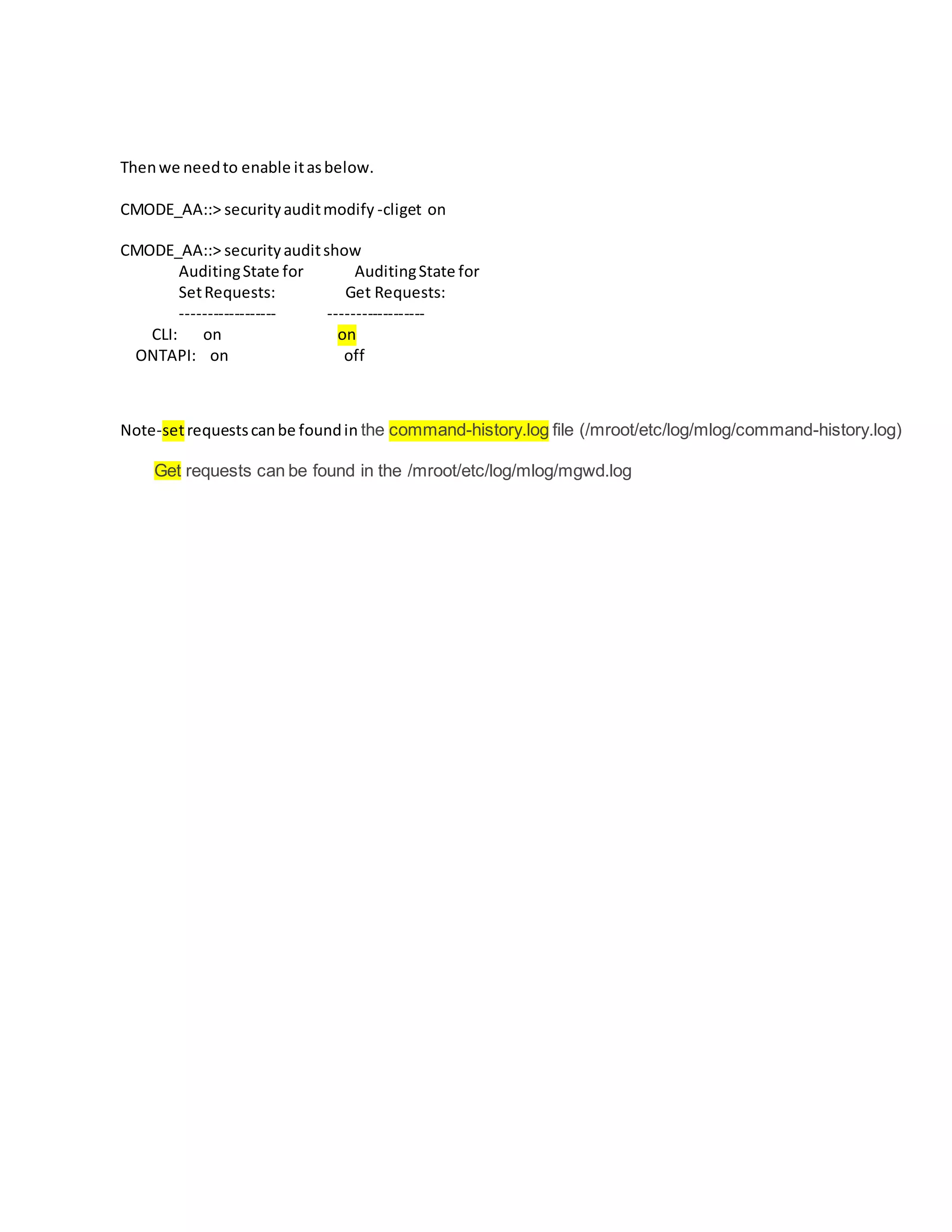 Thenwe needto enable itasbelow.
CMODE_AA::> securityauditmodify -cliget on
CMODE_AA::> securityauditshow
AuditingState for AuditingState for
SetRequests: Get Requests:
------------------ ------------------
CLI: on on
ONTAPI: on off
Note-setrequestscanbe foundin the command-history.log file (/mroot/etc/log/mlog/command-history.log)
Get requests can be found in the /mroot/etc/log/mlog/mgwd.log
 